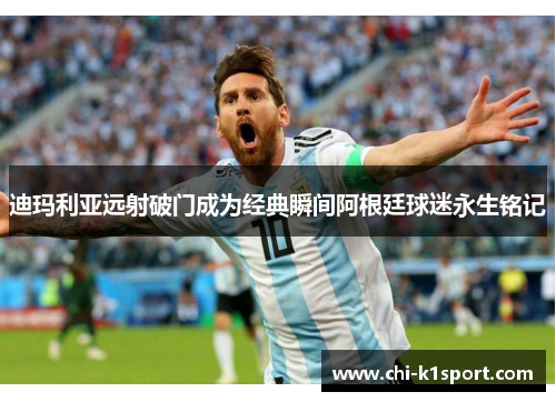 迪玛利亚远射破门成为经典瞬间阿根廷球迷永生铭记 迪玛利亚远射破门成为经典瞬间阿根廷球迷永生铭记