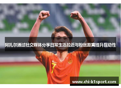 阿扎尔通过社交媒体分享日常生活拉近与粉丝距离提升互动性