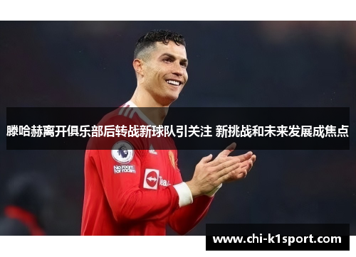 滕哈赫离开俱乐部后转战新球队引关注 新挑战和未来发展成焦点