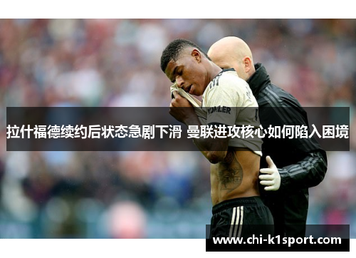 拉什福德续约后状态急剧下滑 曼联进攻核心如何陷入困境 拉什福德续约后状态急剧下滑 曼联进攻核心如何陷入困境