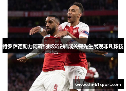 特罗萨德助力阿森纳屡次逆转成关键先生展现非凡球技 特罗萨德助力阿森纳屡次逆转成关键先生展现非凡球技