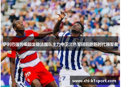 萨利巴强势崛起坐稳法国队主力中卫三色军团后防新时代领军者