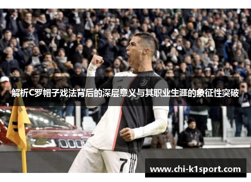 解析C罗帽子戏法背后的深层意义与其职业生涯的象征性突破