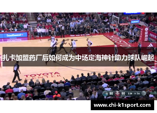 扎卡加盟药厂后如何成为中场定海神针助力球队崛起 扎卡加盟药厂后如何成为中场定海神针助力球队崛起